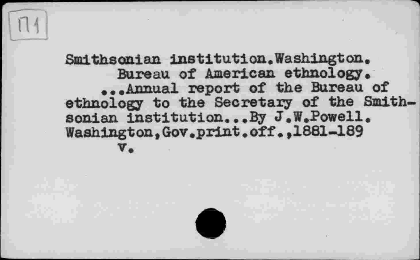 ﻿Smithsonian institution.Washington. Bureau of American ethnology.
♦..Annual report of the Bureau of ethnology to the Secretary of the Smithsonian institution...By J.W.Powell. Washing ton, Gov.print, off. ,1881-189
V.